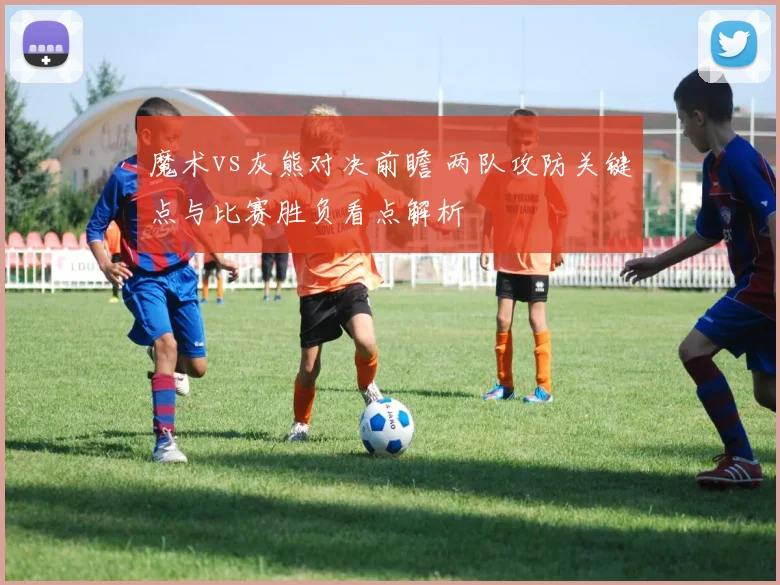 魔术vs灰熊对决前瞻 两队攻防关键点与比赛胜负看点解析