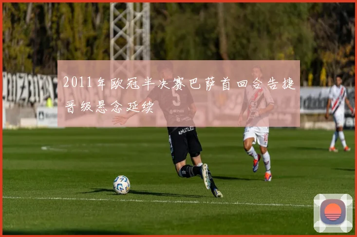 2011年欧冠半决赛巴萨首回合告捷晋级悬念延续