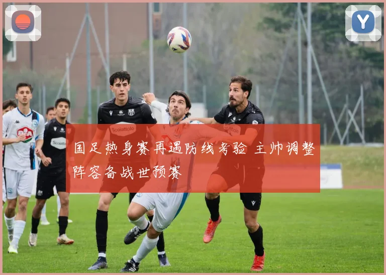 国足热身赛再遇防线考验 主帅调整阵容备战世预赛
