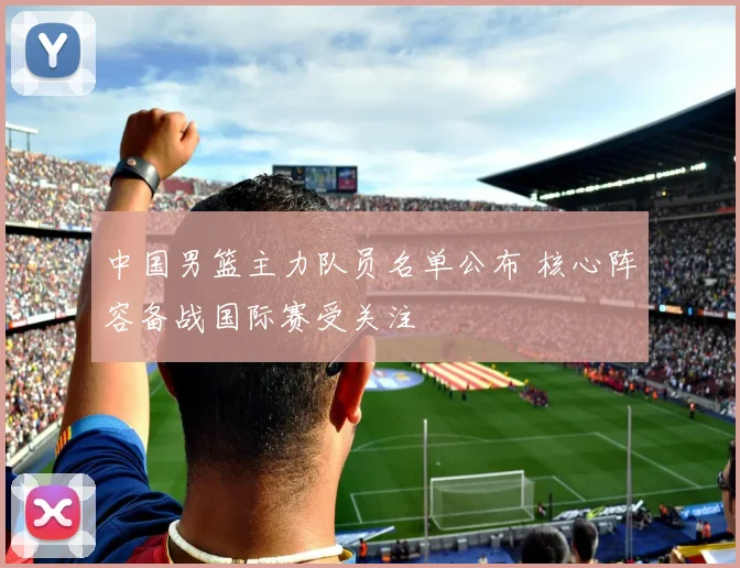 中国男篮主力队员名单公布 核心阵容备战国际赛受关注