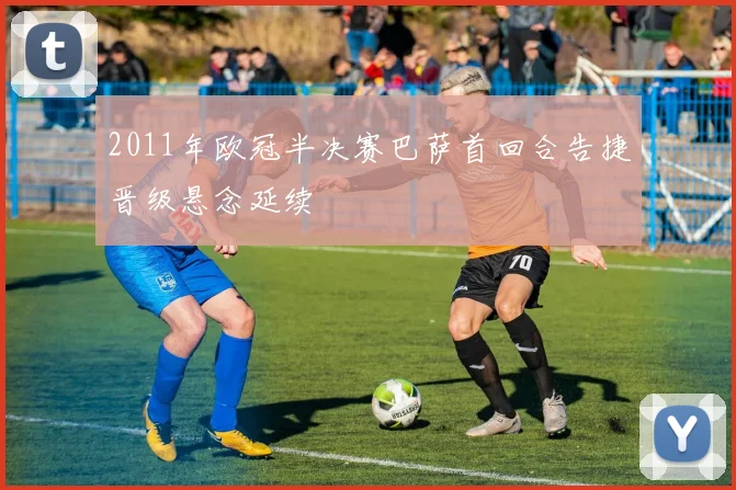 2011年欧冠半决赛巴萨首回合告捷晋级悬念延续