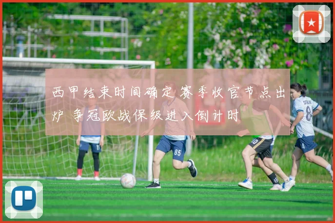 西甲结束时间确定 赛季收官节点出炉 争冠欧战保级进入倒计时