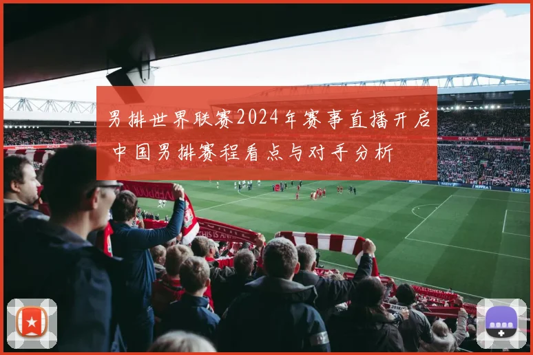 男排世界联赛2024年赛事直播开启 中国男排赛程看点与对手分析