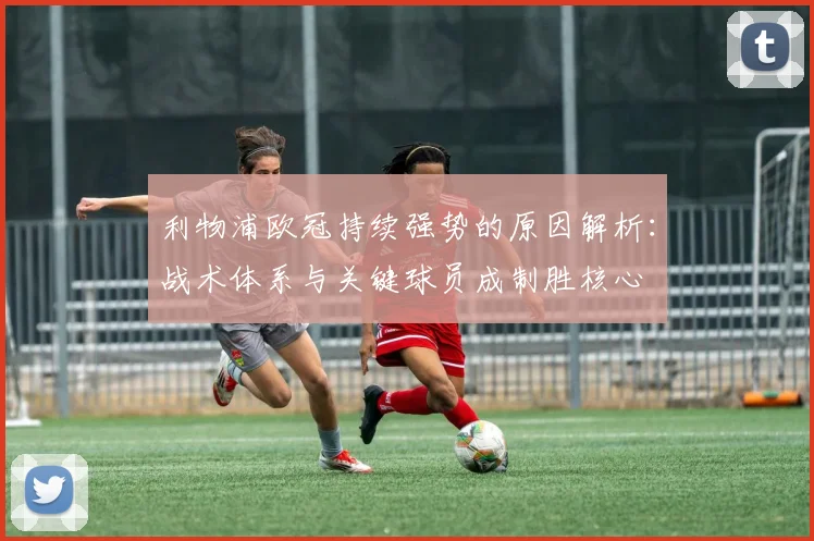 利物浦欧冠持续强势的原因解析：战术体系与关键球员成制胜核心