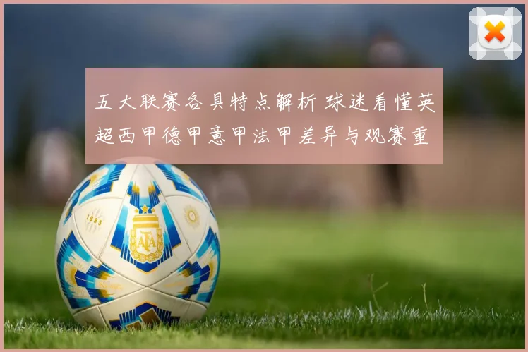 五大联赛各具特点解析 球迷看懂英超西甲德甲意甲法甲差异与观赛重点