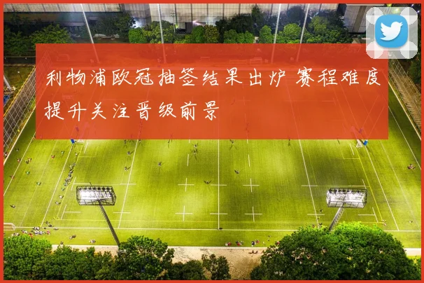 利物浦欧冠抽签结果出炉 赛程难度提升关注晋级前景