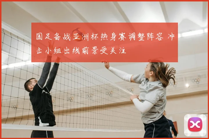 国足备战亚洲杯热身赛调整阵容 冲击小组出线前景受关注