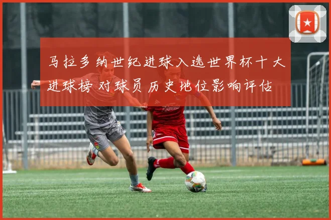 马拉多纳世纪进球入选世界杯十大进球榜 对球员历史地位影响评估