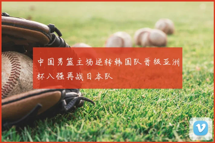 中国男篮主场逆转韩国队晋级亚洲杯八强再战日本队