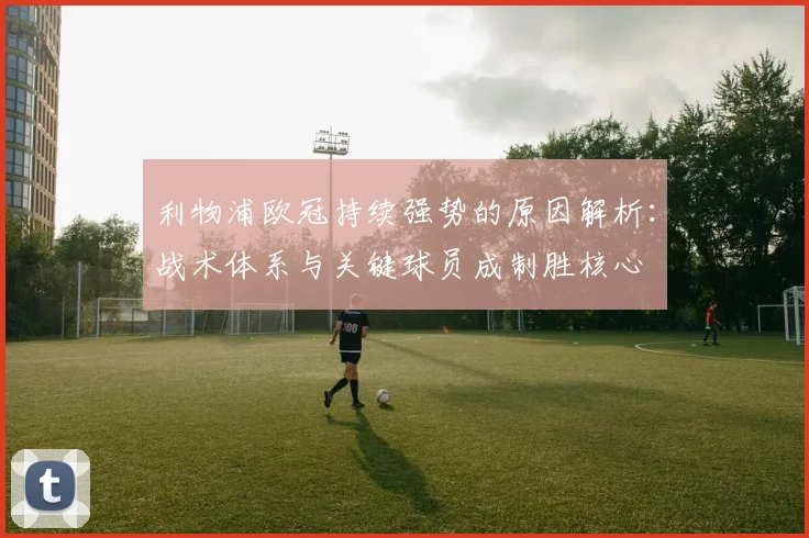 利物浦欧冠持续强势的原因解析：战术体系与关键球员成制胜核心