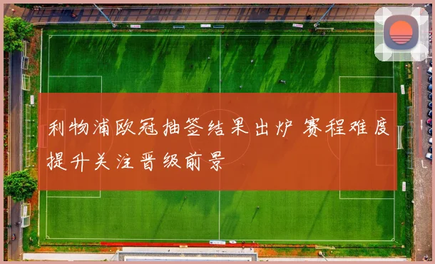 利物浦欧冠抽签结果出炉 赛程难度提升关注晋级前景