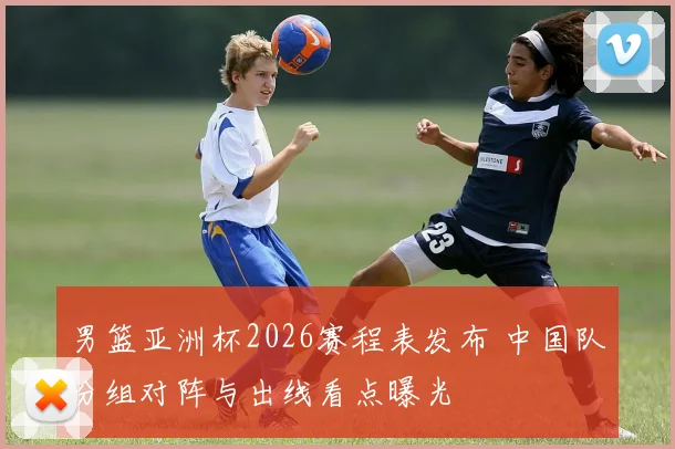 男篮亚洲杯2026赛程表发布 中国队分组对阵与出线看点曝光