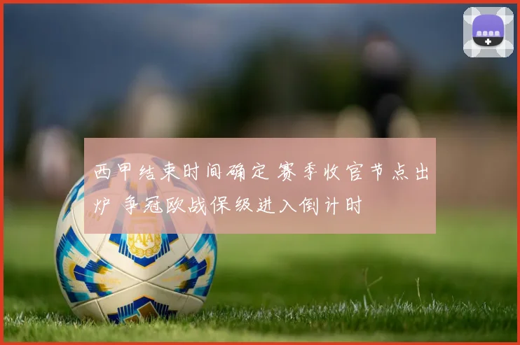 西甲结束时间确定 赛季收官节点出炉 争冠欧战保级进入倒计时