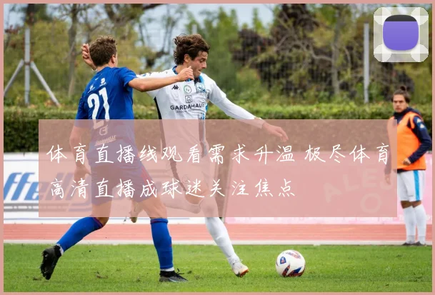 体育直播线观看需求升温 极尽体育高清直播成球迷关注焦点