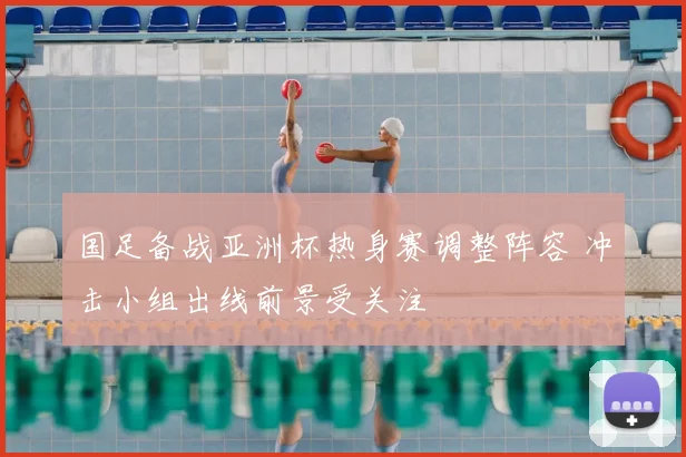 国足备战亚洲杯热身赛调整阵容 冲击小组出线前景受关注