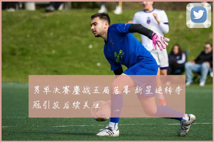 男单决赛鏖战五局落幕 新星逆转夺冠引发后续关注