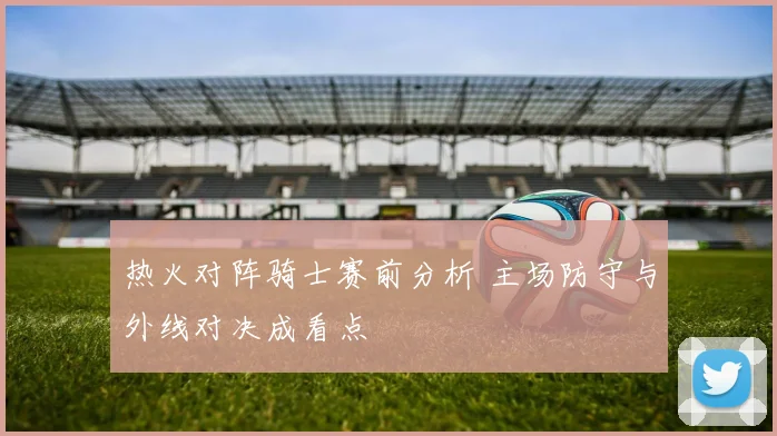 热火对阵骑士赛前分析 主场防守与外线对决成看点