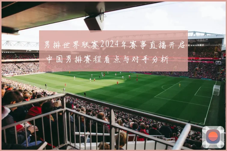 男排世界联赛2024年赛事直播开启 中国男排赛程看点与对手分析