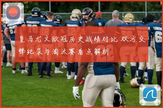 皇马尤文欧冠历史战绩对比 双方交锋纪录与淘汰赛看点解析