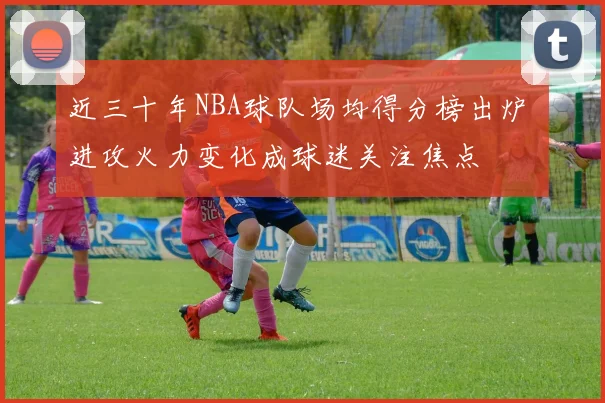 近三十年NBA球队场均得分榜出炉 进攻火力变化成球迷关注焦点