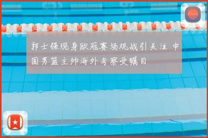 郭士强现身欧冠赛场观战引关注 中国男篮主帅海外考察受瞩目