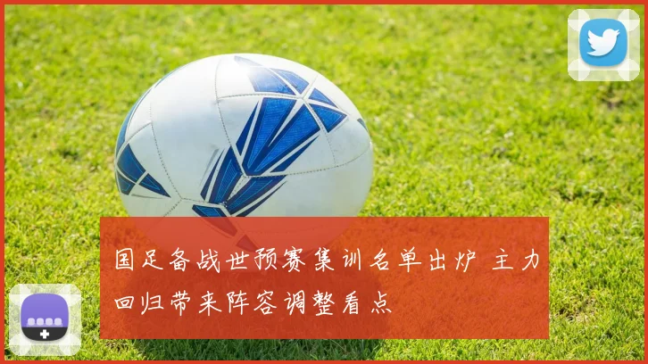 国足备战世预赛集训名单出炉 主力回归带来阵容调整看点