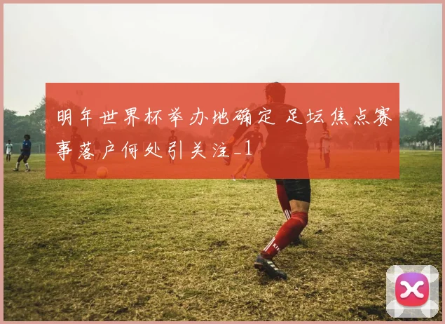 明年世界杯举办地确定 足坛焦点赛事落户何处引关注_1