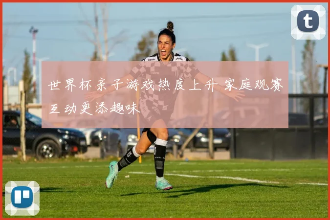世界杯亲子游戏热度上升 家庭观赛互动更添趣味