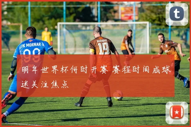 明年世界杯何时开赛 赛程时间成球迷关注焦点