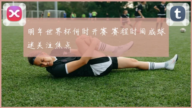 明年世界杯何时开赛 赛程时间成球迷关注焦点