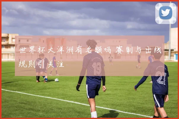 世界杯大洋洲有名额吗 赛制与出线规则引关注