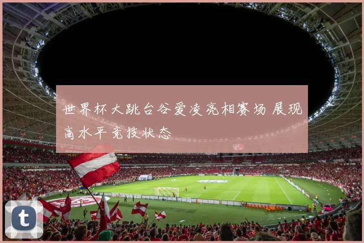 世界杯大跳台谷爱凌亮相赛场 展现高水平竞技状态