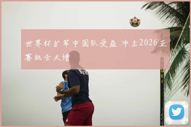 世界杯扩军中国队受益 冲击2026正赛机会大增